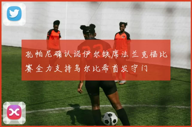 孔帕尼确认诺伊尔缺席法兰克福比赛全力支持乌尔比希首发守门