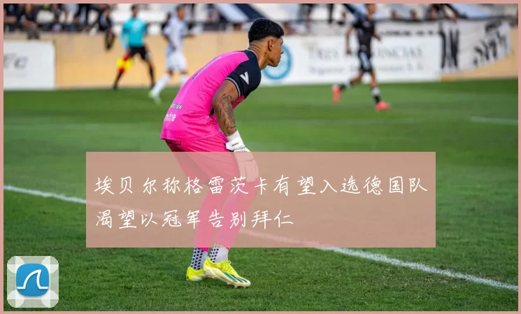埃贝尔称格雷茨卡有望入选德国队渴望以冠军告别拜仁