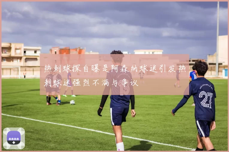 热刺球探自曝是阿森纳球迷引发热刺球迷强烈不满与争议