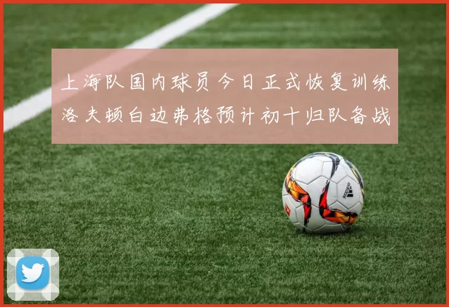上海队国内球员今日正式恢复训练洛夫顿白边弗格预计初十归队备战新赛季