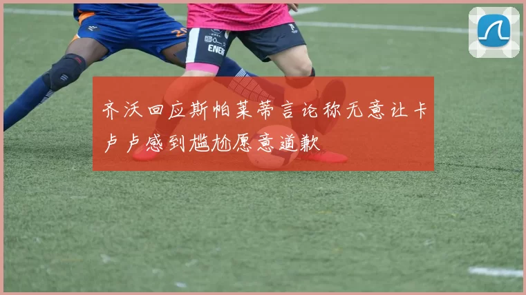 齐沃回应斯帕莱蒂言论称无意让卡卢卢感到尴尬愿意道歉