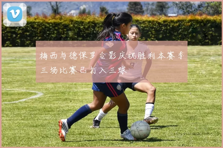 梅西与德保罗合影庆祝胜利本赛季三场比赛已打入三球