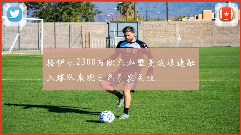 格伊以2300万欧元加盟曼城迅速融入球队表现出色引发关注