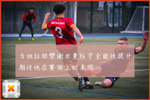 马祖拉称赞谢尔曼防守全能性提升期待他在赛场上的表现
