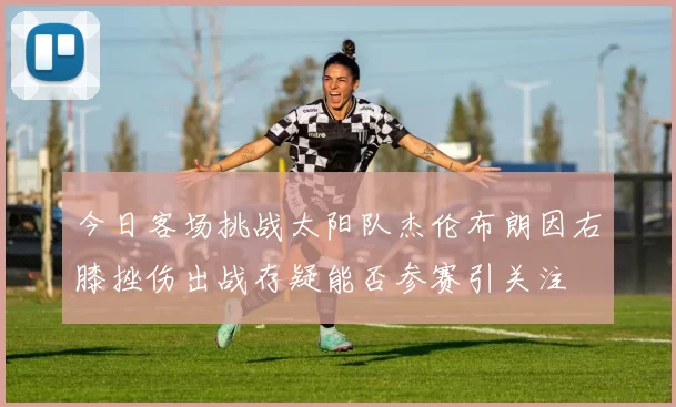 今日客场挑战太阳队杰伦布朗因右膝挫伤出战存疑能否参赛引关注