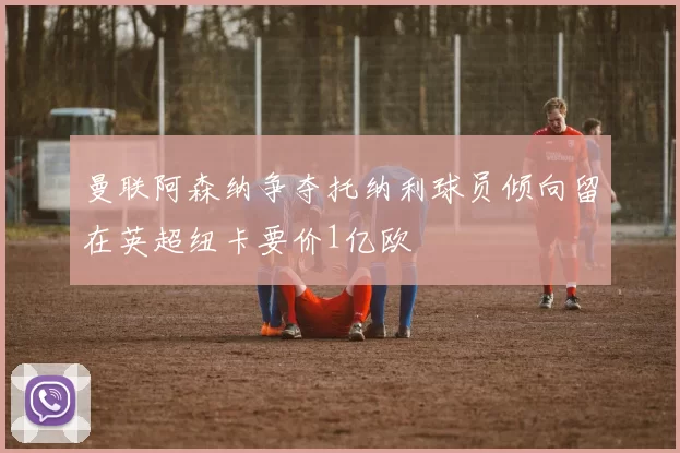 曼联阿森纳争夺托纳利球员倾向留在英超纽卡要价1亿欧