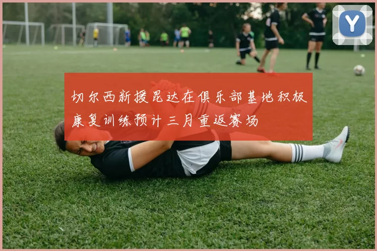 切尔西新援昆达在俱乐部基地积极康复训练预计三月重返赛场