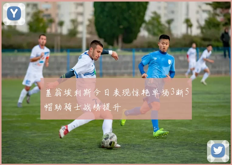 基翁埃利斯今日表现惊艳单场3断5帽助骑士战绩提升