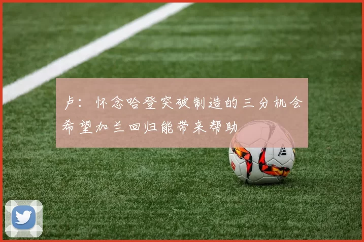 卢：怀念哈登突破制造的三分机会希望加兰回归能带来帮助